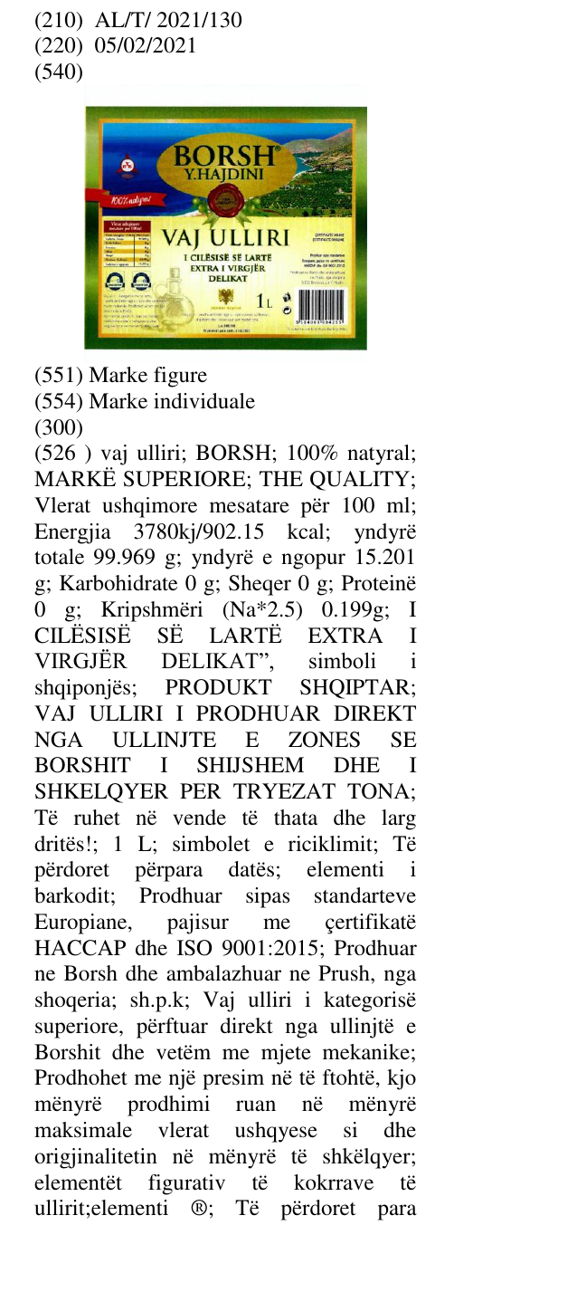 Zëri i markës vaj ulliri; BORSH; 100% natyral; MARKË SUPERIORE; THE QUALITY; Vlerat ushqimore mesatare për 100 ml; Energjia 3780kj/902.15 kcal; yndyrë totale 99.969 g; yndyrë e ngopur 15.201 g; Karbohidrate 0 g; Sheqer 0 g; Proteinë 0 g; Kripshmëri (Na*2.5) 0.199g; I CILËSISË SË LARTË EXTRA I VIRGJËR DELIKAT”, simboli i shqiponjës; PRODUKT SHQIPTAR; VAJ ULLIRI I PRODHUAR DIREKT NGA ULLINJTE E ZON ES SE BORSHIT I SHIJSHEM DHE I SHKELQYER PER TRYEZAT TONA; Të ruhet në vende të thata dhe larg dritës!; në buletin
