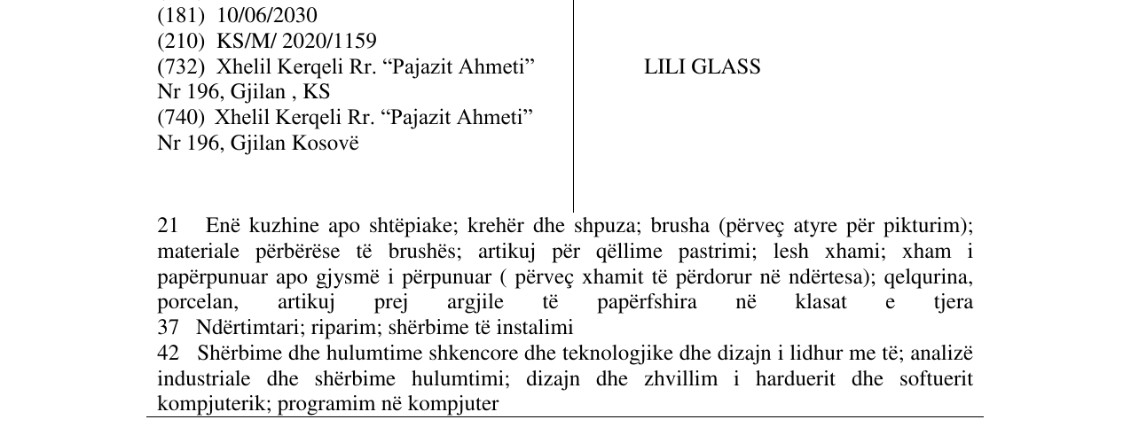 Zëri i markës LILI GLASS 21 Enë kuzhine apo shtëpiake; krehër dhe shpuza; brusha (përveç atyre për pikturim); materiale përbërëse të brushës; artikuj për qëllime pastrimi; lesh xhami; xham i papërpunuar apo gjysmë i përpunuar ( përveç xhamit të përdorur në ndërtesa); qelqurina, porcelan, artikuj prej argjile të papë rfshira në klasat e tjera 37 Ndërtimtari; riparim; shërbime të instalimi 42 Shërbime dhe hulumtime shkencore dhe teknologjike dhe dizajn i lidhur me të; analizë industriale dhe shërbime në buletin