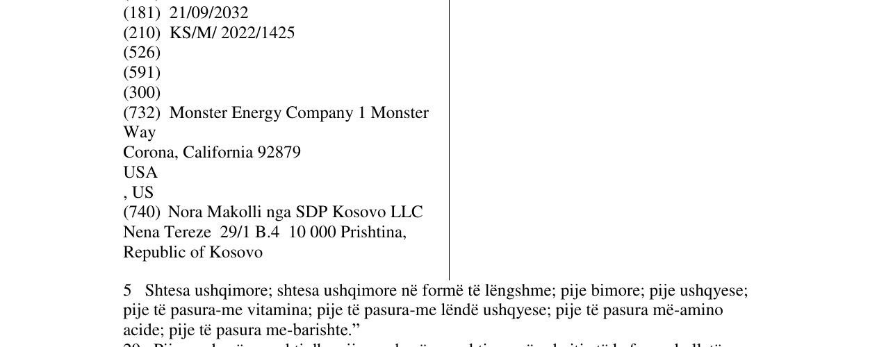 Zëri i markës MONSTER 5 Shtesa ushqimore; shtesa ushqimore në formë të lëngshme; pije bimore; pije ushqyese; pije të pasura-me vitamina; pije të pasura-me lëndë ushqyese; pije të pasura më-amino acide; pije të pasura me-barishte.” 29 Pije-me bazë qumshti dhe pije-me bazë qumshti me përmbajtje të kafes, çokollatës dhe/apo lëngut të frutave; përzierje. 30 Kafe, çaj, kakao dhe kafe artificiale; pije-me bazë kafe; pije-me bazë çaji; pije-me bazë çokollate.” 32 Pije jo-alkoolike 33 Pije alkoolike përpos në buletin